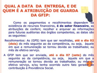 QUAL A DATA DA ENTREGA, E DE
QUEM É A ATRIBUIÇÃO DE GUARDA
DA GFIP:
Como os pagamentos e recolhimentos dependem da
existência de recursos financeiros, é do setor financeiro, as
atribuições de conferir, recolher e arquivar as informações
para futuras auditorias dos órgãos competentes, as datas são
as seguintes:
Recolhimentos: As (GPS) tem que ser recolhidas, até o dia 02
(dois) do mês seguinte ao da competência, ou seja, àquele
em que a remuneração se tornou devida ao trabalhador, ou
mês de efetivo serviço.
A GFIP tem que ser enviada, até o dia 07 (sete) do mês
seguinte ao da competência, ou seja, àquele em que a
remuneração se tornou devida ao trabalhador, ou mês de
efetivo serviço, e/ou tenha ocorrido outro fato gerador de
contribuição à Previdência Social.
 