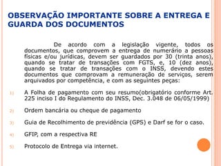 OBSERVAÇÃO IMPORTANTE SOBRE A ENTREGA E
GUARDA DOS DOCUMENTOS
De acordo com a legislação vigente, todos os
documentos, que comprovem a entrega de numerário a pessoas
físicas e/ou jurídicas, devem ser guardados por 30 (trinta anos),
quando se tratar de transações com FGTS, e, 10 (dez anos),
quando se tratar de transações com o INSS, devendo estes
documentos que comprovam a remuneração de serviços, serem
arquivados por competência, e com as seguintes peças:
1) A Folha de pagamento com seu resumo(obrigatório conforme Art.
225 inciso I do Regulamento do INSS, Dec. 3.048 de 06/05/1999)
2) Ordem bancária ou cheque de pagamento
3) Guia de Recolhimento de previdência (GPS) e Darf se for o caso.
4) GFIP, com a respectiva RE
5) Protocolo de Entrega via internet.
 