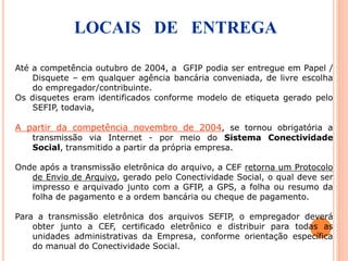 Até a competência outubro de 2004, a GFIP podia ser entregue em Papel /
Disquete – em qualquer agência bancária conveniada, de livre escolha
do empregador/contribuinte.
Os disquetes eram identificados conforme modelo de etiqueta gerado pelo
SEFIP, todavia,
A partir da competência novembro de 2004, se tornou obrigatória a
transmissão via Internet - por meio do Sistema Conectividade
Social, transmitido a partir da própria empresa.
Onde após a transmissão eletrônica do arquivo, a CEF retorna um Protocolo
de Envio de Arquivo, gerado pelo Conectividade Social, o qual deve ser
impresso e arquivado junto com a GFIP, a GPS, a folha ou resumo da
folha de pagamento e a ordem bancária ou cheque de pagamento.
Para a transmissão eletrônica dos arquivos SEFIP, o empregador deverá
obter junto a CEF, certificado eletrônico e distribuir para todas as
unidades administrativas da Empresa, conforme orientação específica
do manual do Conectividade Social.
LOCAIS DE ENTREGA
 