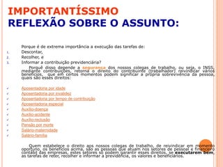 IMPORTANTÍSSIMO
REFLEXÃO SOBRE O ASSUNTO:
Porque é de extrema importância a execução das tarefas de:
1. Descontar,
2. Recolher, e
3. Informar a contribuição previdenciária?
Porquê disso depende a segurança dos nossos colegas de trabalho, ou seja, o INSS,
mediante contribuições, retorna o direito do contribuinte (trabalhador) reivindicar vários
benefícios, que em certos momentos podem significar a própria sobrevivência da pessoa,
quais são esses direitos:
 Aposentadoria por idade
 Aposentadoria por invalidez
 Aposentadoria por tempo de contribuição
 Aposentadoria especial
 Auxílio-doença
 Auxílio-acidente
 Auxílio-reclusão
 Pensão por morte
 Salário-maternidade
 Salário-família
Quem estabelece o direito aos nossos colegas de trabalho, de reivindicar em momento
oportuno, os benefícios acima, são as pessoas que atuam nos setores de pessoal e financeiro
contábil das empresas, estes setores só podem garantir esses direitos, se executarem bem,
as tarefas de reter, recolher e informar a previdência, os valores e beneficiários.
 