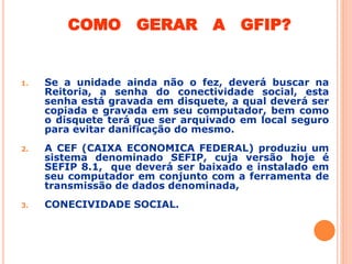 COMO GERAR A GFIP?
1. Se a unidade ainda não o fez, deverá buscar na
Reitoria, a senha do conectividade social, esta
senha está gravada em disquete, a qual deverá ser
copiada e gravada em seu computador, bem como
o disquete terá que ser arquivado em local seguro
para evitar danificação do mesmo.
2. A CEF (CAIXA ECONOMICA FEDERAL) produziu um
sistema denominado SEFIP, cuja versão hoje é
SEFIP 8.1, que deverá ser baixado e instalado em
seu computador em conjunto com a ferramenta de
transmissão de dados denominada,
3. CONECIVIDADE SOCIAL.
 