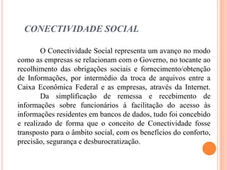 CONECTIVIDADE SOCIAL
O Conectividade Social representa um avanço no modo
como as empresas se relacionam com o Governo, no tocante ao
recolhimento das obrigações sociais e fornecimento/obtenção
de Informações, por intermédio da troca de arquivos entre a
Caixa Econômica Federal e as empresas, através da Internet.
Da simplificação de remessa e recebimento de
informações sobre funcionários à facilitação do acesso às
informações residentes em bancos de dados, tudo foi concebido
e realizado de forma que o conceito de Conectividade fosse
transposto para o âmbito social, com os benefícios do conforto,
precisão, segurança e desburocratização.
 