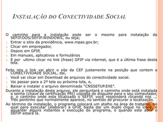 INSTALAÇÃO DO CONECTIVIDADE SOCIAL
O caminho para a instalação pode ser o mesmo para instalação do
SEFIP.DOS/SEFIP.WINDOWS, ou seja;
1. Entrar o sitio da previdência, www.mpas.gov.br;
2. Clicar em empregador,
3. Depois em GFIP,
4. Em manuais, aplicativos e formulários
5. E por ultimo clicar no link (frase) GFIP via internet, que é a última frase desta
tela.
Feito isto o link vai abrir o site da CEF justamente na posição que contem o
CONECTIVIDADE SOCIAL, daí,
1. Você vai clicar em Download de arquivos do conectividade social.
2. Vai passar para a 2ª tela ou próxima tela, e,
3. Baixar e instalar o arquivo denominado “CNSSETUP.EXE”.
Durante a instalação deste arquivo, ele perguntará o caminho onde está instalada
a senha (chave de certificação PRI) copiada do disquete para o seu computador,
e, o caminho onde esta localizado o SEFIP, você responderá clicando nos ...
Três pontinho que normalmente aparece, no sentido de procurar a localização.
Ao término da instalação, o programa colocará um atalho na área de trabalho, no
qual para executar (elaborar) a GFIP, basta dar um duplo clique no ícone, e
aguardar alguns instantes a execução do programa, e quando este abrir o
SEFIP estará lá.
 