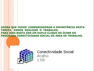 AGORA QUE TODOS COMPREENDERAM A IMPORTÂNCIA DESTA
TAREFA. VAMOS REALIZAR O TRABALHO,
PARA ISSO BASTA DAR UM DUPLO CLIQUE NO ÍCONE DO
PROGRAMA CONECTIVIDADE SOCIAL DA AREA DE TRABALHO.
 