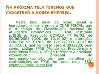 NA PRÓXIMA TELA TEREMOS QUE
CADASTRAR A NOSSA EMPRESA.
Nesta tela, além da razão social e
logradouro, informaremos o CNAE FISCAL, que
é o código de Classificação Nacional de
Atividades Econômicas – Fiscal, instituído
p/IBGE p/ Resolução CONCLA nº 06/02, de
09/06/2002 (DOU de 10.10.02) e alterações
CONCLA nº. 01/03, de 17/02/2003 (DOU de
21.02.03), que no nosso caso é 8032200, bem
como, código FPAS (Fundo de Previdência e
Assistência Social), código referente à atividade
econômica principal do
empregador/contribuinte, que identifica as
contribuições ao FPAS, no nosso caso 582,
vejamos então como fica.
 