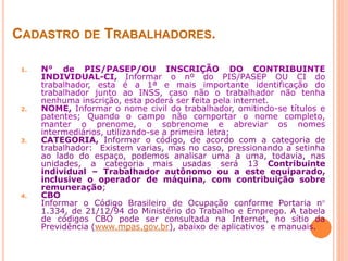 CADASTRO DE TRABALHADORES.
1. N° de PIS/PASEP/OU INSCRIÇÃO DO CONTRIBUINTE
INDIVIDUAL-CI, Informar o nº do PIS/PASEP OU CI do
trabalhador, esta é a 1ª e mais importante identificação do
trabalhador junto ao INSS, caso não o trabalhador não tenha
nenhuma inscrição, esta poderá ser feita pela internet.
2. NOME, Informar o nome civil do trabalhador, omitindo-se títulos e
patentes; Quando o campo não comportar o nome completo,
manter o prenome, o sobrenome e abreviar os nomes
intermediários, utilizando-se a primeira letra;
3. CATEGORIA, Informar o código, de acordo com a categoria de
trabalhador: Existem varias, mas no caso, pressionando a setinha
ao lado do espaço, podemos analisar uma a uma, todavia, nas
unidades, a categoria mais usadas será 13 Contribuinte
individual – Trabalhador autônomo ou a este equiparado,
inclusive o operador de máquina, com contribuição sobre
remuneração;
4. CBO
Informar o Código Brasileiro de Ocupação conforme Portaria n
1.334, de 21/12/94 do Ministério do Trabalho e Emprego. A tabela
de códigos CBO pode ser consultada na Internet, no sítio da
Previdência (www.mpas.gov.br), abaixo de aplicativos e manuais.
 