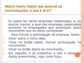 NESTE PONTO TEMOS QUE MARCAR AS
PARTICIPAÇÕES, O QUE É ISTO?
Eu posso ter várias empresas cadastradas, e, eu
preciso marcar, a qual das empresas cadastradas
pertence os empregados que participam deste
movimento que eu estou começando.
Para marcar a participação da empresa, basta:
1. Clicar sobre o nome dela,
2. Clicar no botão editar, marcar participação no
movimento,
3. Clicar no botão dados do movimento,
4. Em seguida, e só preencher a tela e salvar os
dados preenchidos, veja como ficou:
 