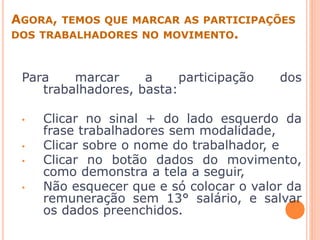 AGORA, TEMOS QUE MARCAR AS PARTICIPAÇÕES
DOS TRABALHADORES NO MOVIMENTO.
Para marcar a participação dos
trabalhadores, basta:
• Clicar no sinal + do lado esquerdo da
frase trabalhadores sem modalidade,
• Clicar sobre o nome do trabalhador, e
• Clicar no botão dados do movimento,
como demonstra a tela a seguir,
• Não esquecer que e só colocar o valor da
remuneração sem 13° salário, e salvar
os dados preenchidos.
 