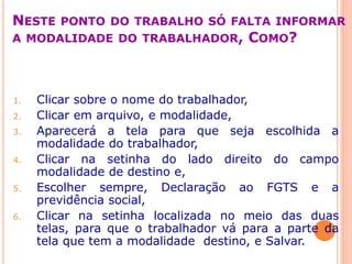 NESTE PONTO DO TRABALHO SÓ FALTA INFORMAR
A MODALIDADE DO TRABALHADOR, COMO?
1. Clicar sobre o nome do trabalhador,
2. Clicar em arquivo, e modalidade,
3. Aparecerá a tela para que seja escolhida a
modalidade do trabalhador,
4. Clicar na setinha do lado direito do campo
modalidade de destino e,
5. Escolher sempre, Declaração ao FGTS e a
previdência social,
6. Clicar na setinha localizada no meio das duas
telas, para que o trabalhador vá para a parte da
tela que tem a modalidade destino, e Salvar.
 