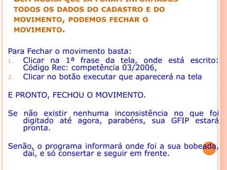 BEM AGORA QUE JÁ FORAM INFORMADOS
TODOS OS DADOS DO CADASTRO E DO
MOVIMENTO, PODEMOS FECHAR O
MOVIMENTO.
Para Fechar o movimento basta:
1. Clicar na 1ª frase da tela, onde está escrito:
Código Rec: competência 03/2006,
2. Clicar no botão executar que aparecerá na tela
E PRONTO, FECHOU O MOVIMENTO.
Se não existir nenhuma inconsistência no que foi
digitado até agora, parabéns, sua GFIP estará
pronta.
Senão, o programa informará onde foi a sua bobeada,
daí, e só consertar e seguir em frente.
 