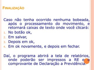 FINALIZAÇÃO
Caso não tenha ocorrido nenhuma bobeada,
após o processamento do movimento, e
retornará caixas de texto onde você clicará:
1. No botão ok,
2. Em salvar,
3. Depois em ok,
4. Em ok novamente, e depois em fechar.
Daí, o programa abrirá a tela de relatórios,
onde poderão ser impressos a RE e o
comprovante de Declaração a Previdência.
 