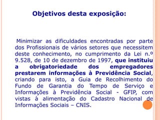 Minimizar as dificuldades encontradas por parte
dos Profissionais de vários setores que necessitem
deste conhecimento, no cumprimento da Lei n.º
9.528, de 10 de dezembro de 1997, que instituiu
a obrigatoriedade dos empregadores
prestarem informações à Previdência Social,
criando para isto, a Guia de Recolhimento do
Fundo de Garantia do Tempo de Serviço e
Informações à Previdência Social - GFIP, com
vistas à alimentação do Cadastro Nacional de
Informações Sociais – CNIS.
Objetivos desta exposição:
 