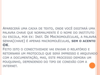 APARECERÁ UMA CAIXA DE TEXTO, ONDE VOCÊ DIGITARÁ UMA
PALAVRA CHAVE QUE NORMALMENTE É O NOME DO INSTITUTO
OU ESCOLA, POR EX: INST. DE MACROMOLÉCULAS, A PALAVRA
SENHA(CHAVE) É APENAS MACROMOLÉCULAS, SEM O ACENTO
OK.
FEITO ISTO O CONECTIVIDADE VAI ENVIAR O RELATÓRIO E
RETORNARÁ UM PROTOCOLO QUE SERÁ IMPRESSO E ARQUIVADO
COM A DOCUMENTAÇÃO, MAS, ESTE PROCESSO DEMORA UM
POUQUINHO, DEPENDENDO DO TIPO DE CONEXÃO COM A
INTERNET.
 