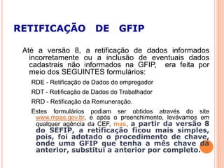 RETIFICAÇÃO DE GFIP
Até a versão 8, a retificação de dados informados
incorretamente ou a inclusão de eventuais dados
cadastrais não informados na GFIP, era feita por
meio dos SEGUINTES formulários:
RDE - Retificação de Dados do empregador
RDT - Retificação de Dados do Trabalhador
RRD - Retificação da Remuneração.
Estes formulários podiam ser obtidos através do site
www.mpas.gov.br, e após o preenchimento, levávamos em
qualquer agência da CEF, mas, a partir da versão 8
do SEFIP, a retificação ficou mais simples,
pois, foi adotado o procedimento de chave,
onde uma GFIP que tenha a mês chave da
anterior, substitui a anterior por completo.
 