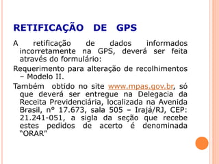 RETIFICAÇÃO DE GPS
A retificação de dados informados
incorretamente na GPS, deverá ser feita
através do formulário:
Requerimento para alteração de recolhimentos
– Modelo II.
Também obtido no site www.mpas.gov.br, só
que deverá ser entregue na Delegacia da
Receita Previdenciária, localizada na Avenida
Brasil, n° 17.673, sala 505 – Irajá/RJ, CEP:
21.241-051, a sigla da seção que recebe
estes pedidos de acerto é denominada
“ORAR”
 
