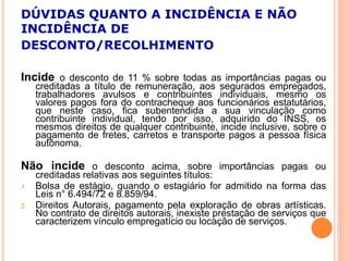 DÚVIDAS QUANTO A INCIDÊNCIA E NÃO
INCIDÊNCIA DE
DESCONTO/RECOLHIMENTO
Incide o desconto de 11 % sobre todas as importâncias pagas ou
creditadas a título de remuneração, aos segurados empregados,
trabalhadores avulsos e contribuintes individuais, mesmo os
valores pagos fora do contracheque aos funcionários estatutários,
que neste caso, fica subentendida a sua vinculação como
contribuinte individual, tendo por isso, adquirido do INSS, os
mesmos direitos de qualquer contribuinte, incide inclusive, sobre o
pagamento de fretes, carretos e transporte pagos a pessoa física
autônoma.
Não incide o desconto acima, sobre importâncias pagas ou
creditadas relativas aos seguintes títulos:
1. Bolsa de estágio, quando o estagiário for admitido na forma das
Leis n° 6.494/72 e 8.859/94.
2. Direitos Autorais, pagamento pela exploração de obras artísticas.
No contrato de direitos autorais, inexiste prestação de serviços que
caracterizem vínculo empregatício ou locação de serviços.
 