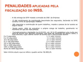 PENALIDADES APLICADAS PELA
FISCALIZAÇÃO DO INSS.
1. A não entrega da GFIP impede a emissão de CND da Empresa
2. O não recolhimento da contribuição descontada dos segurados, declarada na GFIP,
constitui crime de apropriação indébita.
3. Não descontar a contribuição de quem trabalhou, impede a pessoa de ter acesso ao
Seguro Social.
4. Sendo assim, além de prejudicar o próprio colega de trabalho, geralmente no
momento em que ele mais precisa.
5. Cumulativamente a legislação (Lei 8.212/91, art. 32 § 4º) estabelece uma multa que
varia de acordo com equívoco cometido, que pode ser atribuída em alguns casos, a
nível executor, cujos valores variam de acordo com o discriminado abaixo:
0 a 5 segurados 1 / 2 valor mínimo
6 a 15 segurados 1 x o valor mínimo
16 a 50 segurados 2 x o valor mínimo
51 a 100 segurados 5 x o valor mínimo
101 a 500 segurados 10 x o valor mínimo
501 a 1000 segurados 20 x o valor mínimo
1001 a 5000 segurados 35 x o valor mínimo
Acima de 5000 segurados 50 x o valor mínimo
Valor mínimo atual a que se refere o quadro acima: R$ 800,45.
 