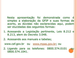 Nesta apresentação foi demonstrada como é
simples a elaboração da GFIP e suas formas de
acerto, as dúvidas não esclarecidas aqui, podem
ser elucidadas das seguintes formas:
1. Acessando a Legislação pertinente, Leis 8.212 e
8.213, alem do Decreto 3.048.
2. Acessando aos manuais e tabelas;
www.cef.gov.br ou www.mpas.gov.br; ou
2. Ligando para os telefones: 0800.574.0101 ou
0800.574.1041.
 