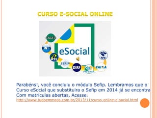 Parabéns!, você concluiu o módulo Sefip. Lembramos que o
Curso eSocial que substituira o Sefip em 2014 já se encontra
Com matrículas abertas. Acesse:
http://www.tudoemmaos.com.br/2013/11/curso-online-e-social.html
 
