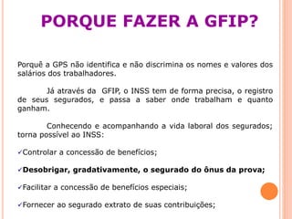 PORQUE FAZER A GFIP?
Porquê a GPS não identifica e não discrimina os nomes e valores dos
salários dos trabalhadores.
Já através da GFIP, o INSS tem de forma precisa, o registro
de seus segurados, e passa a saber onde trabalham e quanto
ganham.
Conhecendo e acompanhando a vida laboral dos segurados;
torna possível ao INSS:
Controlar a concessão de benefícios;
Desobrigar, gradativamente, o segurado do ônus da prova;
Facilitar a concessão de benefícios especiais;
Fornecer ao segurado extrato de suas contribuições;
 