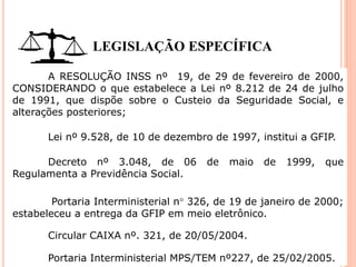 LEGISLAÇÃO ESPECÍFICA
A RESOLUÇÃO INSS nº 19, de 29 de fevereiro de 2000,
CONSIDERANDO o que estabelece a Lei nº 8.212 de 24 de julho
de 1991, que dispõe sobre o Custeio da Seguridade Social, e
alterações posteriores;
Lei nº 9.528, de 10 de dezembro de 1997, institui a GFIP.
Decreto nº 3.048, de 06 de maio de 1999, que
Regulamenta a Previdência Social.
Portaria Interministerial n 326, de 19 de janeiro de 2000;
estabeleceu a entrega da GFIP em meio eletrônico.
Circular CAIXA nº. 321, de 20/05/2004.
Portaria Interministerial MPS/TEM nº227, de 25/02/2005.
 