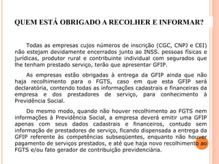 QUEM ESTÁ OBRIGADO A RECOLHER E INFORMAR?
Todas as empresas cujos números de inscrição (CGC, CNPJ e CEI)
não estejam devidamente encerrados junto ao INSS. pessoas físicas e
jurídicas, produtor rural e contribuinte individual com segurados que
lhe tenham prestado serviço, terão que apresentar GFIP.
As empresas estão obrigadas à entrega da GFIP ainda que não
haja recolhimento para o FGTS, caso em que esta GFIP será
declaratória, contendo todas as informações cadastrais e financeiras da
empresa e dos prestadores de serviço, para conhecimento à
Previdência Social.
Do mesmo modo, quando não houver recolhimento ao FGTS nem
informações à Previdência Social, a empresa deverá emitir uma GFIP
apenas com seus dados cadastrais e financeiros, contudo sem
informação de prestadores de serviço, ficando dispensada a entrega da
GFIP referente às competências subseqüentes, enquanto não houver
pagamento de serviços prestados, e até que haja novo recolhimento ao
FGTS e/ou fato gerador de contribuição previdenciária.
 