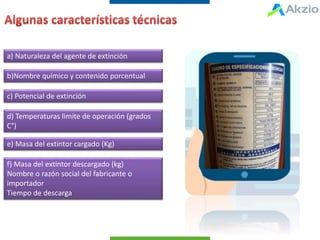 a) Naturaleza del agente de extinción
b)Nombre químico y contenido porcentual
c) Potencial de extinción
d) Temperaturas limite de operación (grados
C°)
e) Masa del extintor cargado (Kg)
f) Masa del extintor descargado (kg)
Nombre o razón social del fabricante o
importador
Tiempo de descarga
 