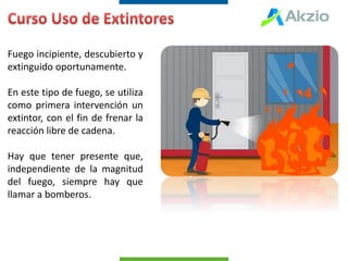 Fuego incipiente, descubierto y
extinguido oportunamente.
En este tipo de fuego, se utiliza
como primera intervención un
extintor, con el fin de frenar la
reacción libre de cadena.
Hay que tener presente que,
independiente de la magnitud
del fuego, siempre hay que
llamar a bomberos.
 