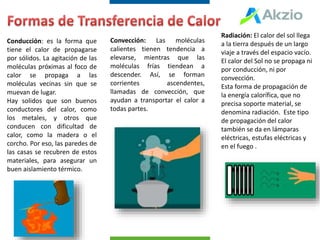 Conducción: es la forma que
tiene el calor de propagarse
por sólidos. La agitación de las
moléculas próximas al foco de
calor se propaga a las
moléculas vecinas sin que se
muevan de lugar.
Hay solidos que son buenos
conductores del calor, como
los metales, y otros que
conducen con dificultad de
calor, como la madera o el
corcho. Por eso, las paredes de
las casas se recubren de estos
materiales, para asegurar un
buen aislamiento térmico.
Convección: Las moléculas
calientes tienen tendencia a
elevarse, mientras que las
moléculas frías tiendean a
descender. Así, se forman
corrientes ascendentes,
llamadas de convección, que
ayudan a transportar el calor a
todas partes.
Radiación: El calor del sol llega
a la tierra después de un largo
viaje a través del espacio vacío.
El calor del Sol no se propaga ni
por conducción, ni por
convección.
Esta forma de propagación de
la energía calorífica, que no
precisa soporte material, se
denomina radiación. Este tipo
de propagación del calor
también se da en lámparas
eléctricas, estufas eléctricas y
en el fuego .
 