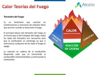 Tetraedro del fuego
Es un fenómeno que consiste en
combinaciones y reacciones de radicales libres
que ocurren cuando se desarrolla el fuego.
El principio básico del tetraedro del fuego es
el mismo que el del triángulo del fuego, todos
los lados del tetraedro son necesarios para
que la combustión se mantenga ya que si
eliminamos cualquiera de los lados el fuego se
apaga.
La reacción en cadena de la combustión
desprende calor que es transmitido al
combustible realimentándolo y continuando la
combustión.
 