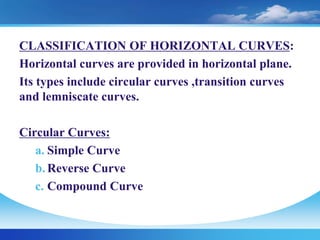 CLASSIFICATION OF HORIZONTAL CURVES:
Horizontal curves are provided in horizontal plane.
Its types include circular curves ,transition curves
and lemniscate curves.
Circular Curves:
a. Simple Curve
b. Reverse Curve
c. Compound Curve
 