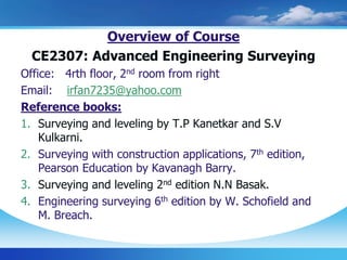 Overview of Course
CE2307: Advanced Engineering Surveying
Office: 4rth floor, 2nd room from right
Email: irfan7235@yahoo.com
Reference books:
1. Surveying and leveling by T.P Kanetkar and S.V
Kulkarni.
2. Surveying with construction applications, 7th edition,
Pearson Education by Kavanagh Barry.
3. Surveying and leveling 2nd edition N.N Basak.
4. Engineering surveying 6th edition by W. Schofield and
M. Breach.
 