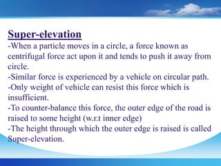 Super-elevation
-When a particle moves in a circle, a force known as
centrifugal force act upon it and tends to push it away from
circle.
-Similar force is experienced by a vehicle on circular path.
-Only weight of vehicle can resist this force which is
insufficient.
-To counter-balance this force, the outer edge of the road is
raised to some height (w.r.t inner edge)
-The height through which the outer edge is raised is called
Super-elevation.
 