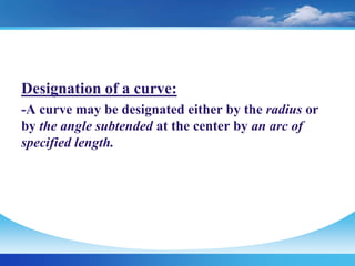 Designation of a curve:
-A curve may be designated either by the radius or
by the angle subtended at the center by an arc of
specified length.
 