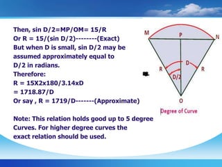 Then, sin D/2=MP/OM= 15/R
Or R = 15/(sin D/2)--------(Exact)
But when D is small, sin D/2 may be
assumed approximately equal to
D/2 in radians.
Therefore:
R = 15X2x180/3.14xD
= 1718.87/D
Or say , R = 1719/D-------(Approximate)
Note: This relation holds good up to 5 degree
Curves. For higher degree curves the
exact relation should be used.
 