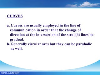 CURVES
a. Curves are usually employed in the line of
communication in order that the change of
direction at the intersection of the straight lines be
gradual.
b. Generally circular arcs but they can be parabolic
as well.
ROAD ALIGNMENT
 