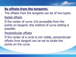 By offsets from the tangents:
The offsets from the tangents can be of two types:
Radial offsets
If the center of curve O is accessible from the
points on tangent, this method of curve setting is
possible.
Perpendicular offsets
If the center of a circle is not visible, perpendicular
offsets from tangent can be set to locate the
points on the curve.
 