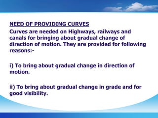 NEED OF PROVIDING CURVES
Curves are needed on Highways, railways and
canals for bringing about gradual change of
direction of motion. They are provided for following
reasons:-
i) To bring about gradual change in direction of
motion.
ii) To bring about gradual change in grade and for
good visibility.
 