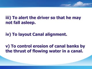 iii) To alert the driver so that he may
not fall asleep.
iv) To layout Canal alignment.
v) To control erosion of canal banks by
the thrust of flowing water in a canal.
 