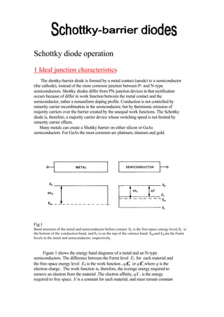 Schottky diode operation
1 Ideal junction characteristics
    The shottky-barrier diode is formed by a metal contact (anode) to a semiconductor
(the cathode), instead of the more common junction between P- and N-type
semiconductors. Shottky diodes differ from PN-junction devices in that rectification
occurs because of differ in work function between the metal contact and the
semiconductor, rather a nonuniform doping profile. Conduction is not controlled by
minority carrier recombination in the semiconductor, but by thermionic emission of
majority carriers over the barrier created by the unequal work functions. The Schottky
diode is, therefore, a majority carrier device whose switching speed is not limited by
minority carrier effects.
   Many metals can create a Shottky barrier on either silicon or GaAs
semiconductors. For GaAs the most common are platinum, titanium and gold.




Fig.1
Band structure of the metal and semiconductor before contact. E0 is the free-space energy level, EC is
the bottom of the conduction band, and Ev is on the top of the valence band. Efm and Efs are the Fermi
levels in the metal and semiconductor, respectively.



      Figure 1 shows the energy band diagrams of a metal and an N-type
semiconductors. The difference between the Fermi level Ef for each material and
the free-space energy level E0 is the work function , qφm or qφs ,where q is the
electron charge . The work function is, therefore, the average energy required to
remove an electron from the material .The electron affinity, qX , is the energy
required to free space. X is a constant for each material, and must remain constant
 
