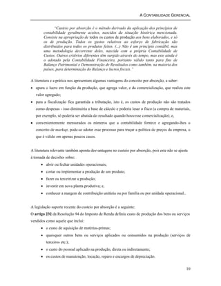 A CONTABILIDADE GERENCIAL 
10 
“Custeio por absorção é o método derivado da aplicação dos princípios de 
contabilidade geralmente aceitos, nascidos da situação histórica mencionada. 
Consiste na apropriação de todos os custos de produção aos bens elaborados, e só 
os de produção. Todos os gastos relativos ao esforço de fabricação são 
distribuídos para todos os produtos feitos. (...) Não é um princípio contábil, mas 
uma metodologia decorrente deles, nascida com a própria Contabilidade de 
Custos. Outros critérios diferentes têm surgido através do tempo, mas este ainda é 
o adotado pela Contabilidade Financeira, portanto válido tanto para fins de 
Balanço Patrimonial e Demonstração de Resultados como também, na maioria dos 
países, para determinação do Balanço e lucros fiscais.” 
A literatura e a prática nos apresentam algumas vantagens do conceito por absorção, a saber: 
• apura o lucro em função da produção, que agrega valor, e da comercialização, que realiza este 
valor agregado; 
• para a fiscalização fica garantida a tributação, isto é, os custos de produção não são tratados 
como despesas - isso diminuiria a base de cálculo e poderia lesar o fisco (a compra de materiais, 
por exemplo, só poderia ser abatida do resultado quando houvesse comercialização); e, 
• convenientemente mensurados os números que a contabilidade fornece e agregando-lhes o 
conceito de markup, pode-se adotar esse processo para traçar a política de preços da empresa, o 
que é válido em apenas poucos casos. 
A literatura relevante também aponta desvantagens no custeio por absorção, pois este não se ajusta 
à tomada de decisões sobre: 
• abrir ou fechar unidades operacionais; 
• cortar ou implementar a produção de um produto; 
• fazer ou terceirizar a produção; 
• investir em nova planta produtiva; e, 
• conhecer a margem de contribuição unitária ou por família ou por unidade operacional.. 
A legislação suporte recente do custeio por absorção é a seguinte: 
O artigo 232 da Resolução 94 do Imposto de Renda definiu custo de produção dos bens ou serviços 
vendidos como aquele que inclui: 
• o custo de aquisição de matérias-primas; 
• quaisquer outros bens ou serviços aplicados ou consumidos na produção (serviços de 
terceiros etc.); 
• o custo do pessoal aplicado na produção, direta ou indiretamente; 
• os custos de manutenção, locação, reparo e encargos de depreciação. 
 