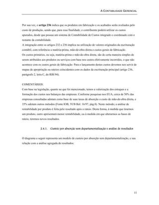 A CONTABILIDADE GERENCIAL 
Por sua vez, o artigo 236 indica que os produtos em fabricação e os acabados serão avaliados pelo 
custo de produção, sendo que, para essa finalidade, o contribuinte poderá utilizar os custos 
apurados, desde que possua um sistema de Contabilidade de Custos integrado e coordenado com o 
restante da contabilidade. 
A integração entre os artigos 232 e 236 implica na utilização de valores originados da escrituração 
contábil, com referência a matéria-prima, mão-de-obra direta e custos gerais de fabricação. 
Os custos primários, ou seja, matéria-prima e mão-de-obra direta, são de certa maneira simples de 
serem atribuídos aos produtos ou serviços com base nos custos efetivamente incorridos, o que não 
acontece com os custos gerais de fabricação. Para o lançamento destes custos devemos nos servir de 
mapas de apropriação ou rateios coincidentes com os dados da escrituração principal (artigo 236, 
parágrafo 2, letra C, do RIR/94). 
COMENTÁRIOS: 
Com base na legislação, quanto ao que foi mencionado, temos a valorização dos estoques e a 
formação dos custos nos balanços das empresas. Conforme pesquisas nos EUA, cerca de 50% das 
empresas consultadas adotam como base de suas taxas de absorção o custo de mão-de-obra direta, e 
35% adotam outros métodos (Fonte IOB, TCB Bol. 16/97, pág.8). Neste método, a análise de 
rentabilidade por produto é feita pelo resultado após o rateio. Desta forma, à medida que tirarmos 
um produto, outro apresentará menor rentabilidade, ou à medida em que alterarmos as bases de 
rateio, teremos novos resultados. 
11 
2.4.1. Custeio por absorção sem departamentalização e análise de resultados 
O diagrama a seguir representa um modelo de custeio por absorção sem departamentalização, e sua 
relação com a análise agregada de resultados: 
 