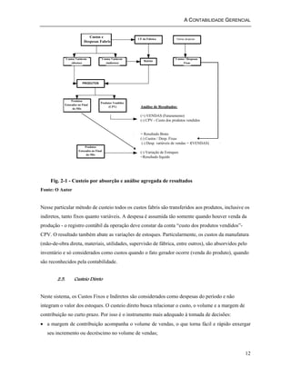 A CONTABILIDADE GERENCIAL 
12 
Custos e 
Despesas Fabris 
Custos Variáveis 
(diretos) 
Custos Variáveis 
(indiretos) 
CF da Fábrica Outras despesas 
Rateios Custos / Despesas 
Fixas 
PRODUTOS 
Produtos 
Estocados no Final 
do Mês 
Produtos Vendidos 
(CPV) 
Produtos 
Estocados no Final 
do Mês 
Análise de Resultados: 
(+) VENDAS (Faturamento) 
(-) CPV - Custo dos produtos vendidos 
= Resultado Bruto 
(-) Custos / Desp. Fixas 
(-) Desp. variáveis de vendas = f(VENDAS) 
(-) Variação de Estoques 
=Resultado líquido 
Fig. 2-1 - Custeio por absorção e análise agregada de resultados 
Fonte: O Autor 
Nesse particular método de custeio todos os custos fabris são transferidos aos produtos, inclusive os 
indiretos, tanto fixos quanto variáveis. A despesa é assumida tão somente quando houver venda da 
produção - o registro contábil da operação deve constar da conta “custo dos produtos vendidos”- 
CPV. O resultado também abate as variações de estoques. Particularmente, os custos da manufatura 
(mão-de-obra direta, materiais, utilidades, supervisão de fábrica, entre outros), são absorvidos pelo 
inventário e só considerados como custos quando o fato gerador ocorre (venda do produto), quando 
são reconhecidos pela contabilidade. 
2.5. Custeio Direto 
Neste sistema, os Custos Fixos e Indiretos são considerados como despesas do período e não 
integram o valor dos estoques. O custeio direto busca relacionar o custo, o volume e a margem de 
contribuição no curto prazo. Por isso é o instrumento mais adequado à tomada de decisões: 
• a margem de contribuição acompanha o volume de vendas, o que torna fácil e rápido enxergar 
seu incremento ou decréscimo no volume de vendas; 
 