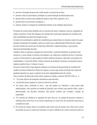A CONTABILIDADE GERENCIAL 
13 
• permite a formação de preços de venda usando o conceito de markup; 
• permite cortar ou incrementar a produção ou comercialização de determinado ítem; 
• permite abrir ou fechar uma unidade de negócio (loja, filial, segmento, etc.); 
• permite fazer ou terceirizar a produção; e, 
• permite conhecer a margem de contribuição unitária ou de unidades operacionais. 
O método de custeio direto trabalha com os conceitos de custos e despesas variáveis, originados da 
análise econômica. Como desvantagem este método não é aceito para apuração de resultados nem 
pela contabilidade nem pela fiscalização do país. 
Levando em consideração a opinião de contabilistas que operam hoje no mercado, muitos dos quais 
atuando na apuração de resultados, cabe-nos concluir que a administração financeira deve dispor 
dos dois métodos de custeio que revelam faces diferentes e aspectos distintos, o que permite 
direcionar determinadas decisões. 
Também valem as seguintes vantagens do custeio direto: 1) permite identificar os produtos mais 
lucrativos e, assim, dirigir os esforços de produção e de venda para a melhoria do lucro; 2) permite 
avaliar os limites dentre os quais podem-se definir políticas de preços e descontos sem prejuízo da 
rentabilidade; e, 3) permite definir volumes mínimos de produção e de preços sem prejuízos para a 
empresa (análise Custo x Volume x Lucro). 
O uso do custeio direto exige algumas mudanças na estrutura de demonstração de resultados (O 
modelo econômico-financeiro). Devem-se separar os custos que variam em função do volume de 
produção daqueles nos quais a empresa irá incorrer independentemente do volume. 
Entre os pontos de defesa do custeio direto, podem ser citados, conforme NEVES (1981; p. ) : 
• “ Os custos diretos são elementos informativos para decisões; 
• As decisões dizem respeito às variáveis sob nosso controle; 
• Os custos totais, incluindo os fixos - que não podem ser reduzidos a curto prazo pela 
administração-, não auxiliam na tomada de decisões, pois incluem uma parcela sobre a qual a 
administração, nas decisões rotineiras, não possui controle; por exemplo, variação da 
capacidade; 
• No controle de eficiência na apuração do lucro deve-se, na medida do possível, eliminar a 
influência dos custos fixos ou ao menos impedir que os custos fixos de um período mascarem os 
resultados de outro. 
• No sistema de custeio direto os resultados estão muito mais de acordo com o fluxo dos eventos 
do período do que no custeio por absorção, no qual a influência de eventos anteriores pode ser 
 