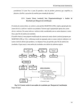 A CONTABILIDADE GERENCIAL 
considerável. O custo fixo é custo do período e não do produto, premissa que simplifica os 
cálculos e facilita o raciocínio do analista para tomada de decisões." 
2.5.1. Custeio Direto (variável) Sem Departamentalização e Análise de 
14 
Resultados por Margem de Contribuição 
O sistema de custeio direto, ou variável, como prefere MARTINS (1996), implica apropriação dos 
custos diretos e indiretos variáveis aos produtos. Faremos aqui a apropriação apenas dos custos 
diretos variáveis. Os custos indiretos variáveis serão considerados com as outras despesas e custos 
fixos, para fins de análise de resultados. 
O modelo abaixo é uma pequena modificação do sistema de custeio direto (variável) proposto por 
MARTINS (1996; p. 214); a diferença reside na separação entre os custos variáveis indiretos e os 
custos variáveis diretos (por produto), e as despesas fixas por período, para fins de análise dos 
resultados. O que temos é uma análise de resultados sem rateios de nenhuma espécie. 
Custos e Despesas 
Fabris 
Custos Variáveis 
(diretos) 
Custos Variáveis 
(indiretos) 
Custos e Despesas 
fixos da 
Fábrica 
Despesas Gerais 
Overhead 
CGF Custos Fixos 
PRODUTOS 
Produtos 
Estocados no 
Final do Mês 
Produtos Vendidos 
(CPV) 
Produtos 
Estocados no 
Início do Mês 
Análise de Resultados: 
(+) VENDAS (Faturamento) 
(-) CPV - Custo dos produtos vendidos 
(-) Despesas variáveis de venda 
= Margem de Contribuição Total 
(-) CGF 
(-) Custos e Despesas Fixas 
(-) Variação estoques (calculados pelo 
custos variáveis somente) 
(=) Resultado Líquido 
Fig. 2-2- Custeio variável com análise de resultados por Margem de Contribuição 
Fonte: O Autor 
 