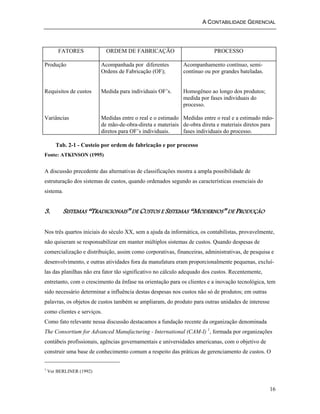 A CONTABILIDADE GERENCIAL 
16 
FATORES ORDEM DE FABRICAÇÃO PROCESSO 
Produção 
Requisitos de custos 
Variâncias 
Acompanhada por diferentes 
Ordens de Fabricação (OF); 
Medida para individuais OF’s. 
Medidas entre o real e o estimado 
de mão-de-obra-direta e materiais 
diretos para OF’s individuais. 
Acompanhamento contínuo, semi-contínuo 
ou por grandes bateladas. 
Homogêneo ao longo dos produtos; 
medida por fases individuais do 
processo. 
Medidas entre o real e a estimado mão-de- 
obra direta e materiais diretos para 
fases individuais do processo. 
Tab. 2-1 - Custeio por ordem de fabricação e por processo 
Fonte: ATKINSON (1995) 
A discussão precedente das alternativas de classificações mostra a ampla possibilidade de 
estruturação dos sistemas de custos, quando ordenados segundo as características essenciais do 
sistema. 
3. SISTEMAS “TRADICIONAIS” DE CUSTOS E SISTEMAS “MODERNOS” DE PRODUÇÃO 
Nos três quartos iniciais do século XX, sem a ajuda da informática, os contabilistas, provavelmente, 
não quiseram se responsabilizar em manter múltiplos sistemas de custos. Quando despesas de 
comercialização e distribuição, assim como corporativas, financeiras, administrativas, de pesquisa e 
desenvolvimento, e outras atividades fora da manufatura eram proporcionalmente pequenas, excluí-las 
das planilhas não era fator tão significativo no cálculo adequado dos custos. Recentemente, 
entretanto, com o crescimento da ênfase na orientação para os clientes e a inovação tecnológica, tem 
sido necessário determinar a influência destas despesas nos custos não só de produtos; em outras 
palavras, os objetos de custos também se ampliaram, do produto para outras unidades de interesse 
como clientes e serviços. 
Como fato relevante nessa discussão destacamos a fundação recente da organização denominada 
The Consortium for Advanced Manufacturing - International (CAM-I) 1, formada por organizações 
contábeis profissionais, agências governamentais e universidades americanas, com o objetivo de 
construir uma base de conhecimento comum a respeito das práticas de gerenciamento de custos. O 
1 Ver BERLINER (1992) 
 