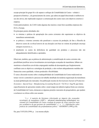A CONTABILIDADE GERENCIAL 
escopo principal do grupo foi o de separar o enfoque de Contabilidade de Custos - voltado à 
perspectiva histórica -, do gerenciamento de custos, que adota um papel direcionado à melhoria no 
uso dos ativos, não implicando esquecer a comunicação dos custos reais com objetivos externos à 
empresa. 
Como patrocinadores da CAM-I estão algumas das maiores e mais bem sucedidas empresas dos 
EUA e Europa. 
Os principais pontos abordados são: 
• os sistemas e práticas de apropriação dos custos existentes não suportaram os objetivos da 
manufatura automatizada; 
• as práticas e sistemas correntes não penalizam o excesso de produção; de fato a filosofia de 
absorver custos de overhead através de sua alocação com base no volume de produção encoraja 
estoques excessivos; e, 
• atualmente os custos da deficiência de qualidade em produtos e processos não são 
adequadamente identificados e apontados. 
Observam, também, que as práticas de administração e contabilização de custos correntes não 
possibilitam justificar novos investimentos em tecnologias avançadas de manufatura; falham em 
monitorar os benefícios envolvidos empregando medidas de desempenho que freqüentemente 
conflitam com os objetivos e estratégias de produção, e não avaliam adequadamente medidas não 
financeiras como qualidade, volume produzido e flexibilidade. 
É vasta a discussão recente sobre a inadequabilidade da Contabilidade de Custos tradicional em 
tornar visível e controlável o processo de trabalho detalhado da moderna organização da manufatura 
na atual globalização dos mercados. Em publicação recente do International Journal of Production 
Economics - Special Issue - Manufacturing Accounting Research - Vol 36 n.1 Aug 94, que tratou 
especificamente de apresentar estudos sobre o atual estágio da indústria inglesa frente aos sistemas 
de Contabilidade de Custos, destacam-se algumas posições marcantes de pesquisadores, que ajudam 
a esclarecer as críticas sobre esse assunto: 
17 
“(...) A maioria da literatura relacionada ao impacto das avançadas 
tecnologias de manufatura (AMT’s - advanced manufacturing technologies) nos 
sistemas de Contabilidade de Custos resultam de pontos de vistas expressos mais 
por acadêmicos do que gerentes de contabilidade(...)”, e “(...) Informações sobre 
práticas de contabilidade são profundamente pobres.” ANTHONY (1994; p.10). 
Ou, para TAYLES (1994; p. ) na mesma edição: 
 