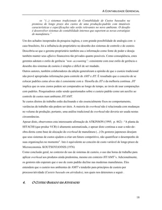A CONTABILIDADE GERENCIAL 
18 
os “(...) sistemas tradicionais de Contabilidade de Custos baseados na 
premissa de longo prazo dos custos de uma produção-padrão com imutáveis 
características e especificações não serão relevantes no novo ambiente. O desafio 
é desenvolver sistemas de contabilidade internos que suportem as novas estratégias 
de manufatura.” 
Um dos achados inesperados da pesquisa inglesa, e com grande possibilidade de analogia com o 
caso brasileiro, foi a influência do proprietário no desenho dos sistemas de controle e de custeio. 
Descobriu-se que o gerente-proprietário também usa a informação como fonte de poder e deseja 
também manter seus affaires financeiros tão privados quanto possíveis. Como conseqüência, estes 
gerentes adotam o estilo de gerência “non- accounting”; consistente com esse estilo de gerência o 
desenho dos sistemas de custeio é simples e difícil de ser mudado. 
Outros autores, também colaboradores da edição generalizam a opinião de que o custeio tradicional 
não provê apropriadas informações para controle de AMT e JIT. É ressaltado que o conceito de se 
colocar padrões como alvos não é consistente com a filosofia do JIT e da melhoria contínua. JIT 
implica que os seus custos podem ser comparados ao longo do tempo, ao invés de usar comparações 
com padrões. Pesquisadores estão sendo questionados sobre o custeio padrão como um auxílio ao 
controle de custos num ambiente JIT/AMT. 
Se custos diretos do trabalho estão declinando e são essencialmente fixos no comportamento, 
variâncias de trabalho não podem ser úteis. A maioria do overhead não é relacionada com mudanças 
no volume de produção; portanto, uma análise tradicional de overhead não deveria ser usada nestas 
circunstâncias. 
Apesar disto, observemos esta interessante afirmação de ATKINSON (1995; p. 462) : “A planta da 
HITACHI (que produz VCR) é altamente automatizada, e apesar disto continua a usar a mão-de-obra 
direta como base de alocação do overhead de manufatura (...) Os gestores japoneses desejam 
que seus sistemas de custos ajudem a criar um futuro competitivo, não quantificar o desempenho de 
suas organizações no momento”. Isto é equivalente ao conceito de custo variável de longo prazo da 
Microeconomia. KOUTSOYIANNIS (1976) 
Como conclusão geral, no contexto do uso de sistemas de custeio, o uso das horas de trabalho para 
aplicar overhead aos produtos ainda predomina, mesmo em contexto JIT/AMT’s. Adicionalmente, 
os gestores não esperam que o uso de custo padrão decline nas modernas manufaturas. Eles 
entendem que o custeio nos ambientes de AMT’s tenderão para princípios de custeio por 
processo/atividade (Custeio baseado em atividades), nos quais nos deteremos a seguir . 
4. O CUSTEIO BASEADO EM ATIVIDADES 
 