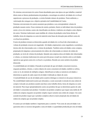 A CONTABILIDADE GERENCIAL 
Os sistemas convencionais de custos foram desenhados para uma época em que trabalho e material 
direto eram os fatores predominantes de produção, a tecnologia era estável, atividades de overhead 
suportavam o processo de produção, e existia limitado número de produtos. Neste ambiente, a 
valorização dos estoques era o objetivo primário da Contabilidade de Custos. 
Sistemas convencionais de custeio assumem que produtos e seu correspondente volume de 
produção causam custos. Esses sistemas de custeio, portanto, fazem os individuais itens de produtos 
serem o focus do sistema; custos são classificados em diretos e indiretos em relação a estes objetos 
de custos. Sistemas tradicionais usam medidas de volume de produção como horas diretas de 
trabalho, horas de máquinas ou custo de material como bases de alocação para atribuir custos de 
overhead aos produtos. 
Custos de produtos tornam-se distorcidos quando atividades de overhead não relacionadas ao 
volume de produção crescem em magnitude. Atividades empresariais como engenharia e assistência 
técnica não são relacionadas com o volume de produção. Também outras atividades como compras, 
preparação de máquinas e processamento de ordens são relacionadas ao número de ordens de 
produção, ao invés de volume de produção. Quando uma empresa aloca atividades não relacionadas 
a volume, os sistemas tradicionais de custos provêm pouco insight nas relacões entre as atividades 
operativas que geram custos de overhead e os produtos. Resulta um custo unitário de produto 
distorcido. 
A contabilidade por atividades é baseada no princípio de que atividades consomem recursos, 
enquanto produtos, clientes, e outros objetos de custos consomem atividades; também se utiliza, 
como se vê, de método de múltiplos estágios. Identificam-se todas as rastreáveis atividades e 
determina-se quanto de cada output de atividade é dedicada ao objeto de custo. 
A rastreabilidade do uso de atividades pelos usuários distingue os intensivos dos pouco intensivos. 
Na contabilidade tradicional (custeio por absorção), o custo associado à emissão de uma ordem de 
compra é alocado aos produtos usando uma base como trabalho direto, horas de máquina ou custo 
de material. Para traçar apropriadamente custos aos produtos há que se determinar quanto de cada 
atividade é consumida num produto. Considere um produto complexo que requer uma média de 20 
ordens de compras enquanto um produto simples requer somente uma ordem de compra. Um custo 
acurado do produto requer que o produto complexo absorva maior proporção das atividades de 
ordens de compras que um produto simples. 
O custeio por atividades também é importante para o controle: “Um custo de uma atividade é um 
quociente entre os recursos designados a uma atividade e a quantidade produzida por esta atividade. 
19 
 