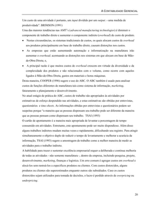A CONTABILIDADE GERENCIAL 
20 
Um custo de uma atividade é portanto, um input dividido por um output. - uma medida de 
produtividade”. BRIMSON (1991) 
Uma das maiores tendências nas AMT’s (advanced manufacturing technologies) é diminuir o 
componente de trabalho direto e aumentar o componente indireto (overhead) de custo de produto. 
• Nestas circunstâncias, os sistemas tradicionais de custos, os quais alocam custos de overhead 
aos produtos principalmente em base do trabalho direto, causam distorções nos custos. 
• As empresas que estão aumentando automação e informatização na manufatura irão 
aumentar o overhead, acentuando as distorções nos sistemas em que alocam em base de Mão-de- 
Obra Direta; e, 
• A principal razão é que muitos custos de overhead crescem em virtude da diversidade e da 
complexidade dos produtos e não relacionados com o volume, como ocorre com aqueles 
ligados à Mão-de-Obra Direta, gastos em materiais e horas máquinas. 
Desta maneira, COOPER (1996) sugere o uso do ABC. O ABC também é usado para analisar 
custos de funções diferentes de manufatura tais como sistema de informação, marketing, 
faturamento e planejamento e desenvolvimento. 
No atual estágio de prática do ABC, custos de trabalho são apropriados às atividades por 
estimativas de esforço despendido nas atividades, e estas estimativas são obtidas por entrevistas, 
questionários e time-sheets. As informações obtidas por entrevistas e questionários podem ser 
suspeitas porque “a maneira que as pessoas dispensam seu trabalho pode ser diferente da maneira 
que as pessoas pensam como dispensam seu trabalho. TSAI (1993) 
O cartão de apontamento é a maneira mais apropriada de levantar a porcentagem de tempo 
consumido em atividades. Entretanto, este apontamento pode ser muito dispendioso. Além disso 
alguns trabalhos indiretos mudam muitas vezes e rapidamente, dificultando seu registro. Para atingir 
simultaneamente o objetivo duplo de reduzir o tempo de levantamento e melhorar a acurácia da 
informação, TSAI (1993) sugere a amostragem de trabalho como a melhor maneira de medir as 
atividades para o trabalho indireto. 
A habilidade para trazer e sustentar excelência empresarial requer a deliberada e contínua melhoria 
de todas as atividades - não somente manufatura -, dentro da empresa, incluindo pesquisa, projeto, 
desenvolvimento, marketing, finanças e logística. Um erro comum é agregar custos em overhead e 
alocá-los sem rastreá-los a específicos produtos ou clientes. Com custos distorcidos, alguns 
produtos ou clientes são superestimados enquanto outros são subsidiados. Caso os custos 
distorcidos sejam utilizados para tomada de decisões, o lucro é perdido através de overpricing ou 
underpricing. 
 